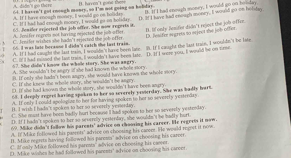 A. didn’t go there B. haven’t gone there
B. If I had enough money, I would go on holiday,
64. I haven’t got enough money, so I’m not going on holiday.
A. If I have enough money, I would go on holiday.
65. Jenifer rejected the job offer. She now regrets it. D. If I have had enough money, I would go on holiday
C. If I had had enough money, I would go on holiday.
A. Jenifer regrets not having rejected the job offer. B. If only Jenifer didn’t reject the job offer.
D. Jenifer regrets to reject the job offer.
N C. Jenifer wishes she hadn't rejected the job offer.
I 66. I was late because I didn’t catch the last train.
vớ A. If I had caught the last train, I wouldn’t have been late. B. If I caught the last train, I wouldn’t be late,
Ex C. If I had missed the last train, I wouldn’t have been late. D. If I were you, I would be on time.
67. She didn’t know the whole story. She was angry.
A. She wouldn't be angry if she had known the whole story.
B. If only she hadn’t been angry, she would have known the whole story.
C. If she knew the whole story, she wouldn’t be angry.
D. If she had known the whole story, she wouldn’t have been angry.
68. I deeply regret having spoken to her so severely yesterday. She was badly hurt.
A. If only I could apologize to her for having spoken to her so severely yesterday.
B. I wish I hadn't spoken to her so severely yesterday.
C. She must have been badly hurt because I had spoken to her so severely yesterday.
D. If I hadn’t spoken to her so severely yesterday, she wouldn’t be badly hurt.
69. Mike didn’t follow his parents’ advice on choosing his career. He regrets it now.
A. If Mike followed his parents’ advice on choosing his career. He would regret it now.
B. Mike regrets having followed his parents’ advice on choosing his career.
C. If only Mike followed his parents’ advice on choosing his career.
D. Mike wishes he had followed his parents’ advice on choosing his career.