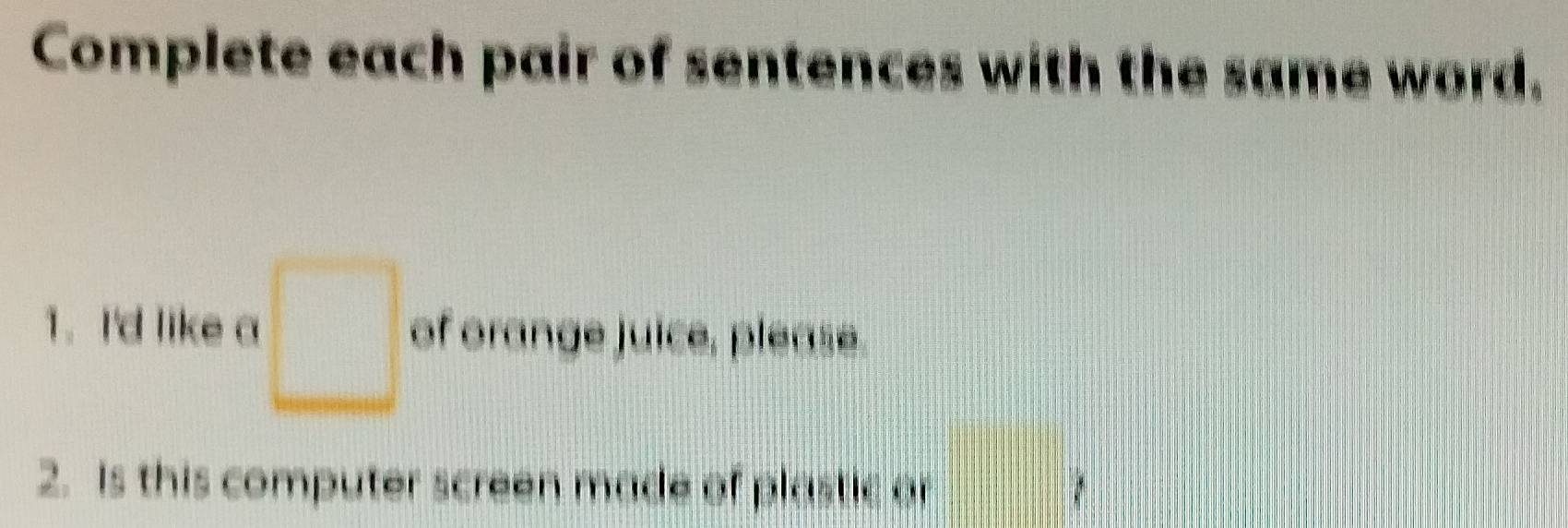 Complete each pair of sentences with the same word. 
1. I'd like a □ of orange juice, please. 
2. Is this computer screen made of plastic or 
beginpmatrix □  