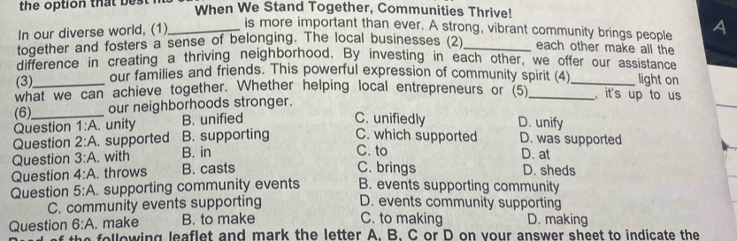 the option that best When We Stand Together, Communities Thrive!
In our diverse world, (1)_
is more important than ever. A strong, vibrant community brings people A
together and fosters a sense of belonging. The local businesses (2)_ each other make all the
difference in creating a thriving neighborhood. By investing in each other, we offer our assistance
(3) our families and friends. This powerful expression of community spirit (4)_ light on
what we can achieve together. Whether helping local entrepreneurs or (5)_ , it's up to us
(6)_ our neighborhoods stronger.
_
Question 1:A. unity B. unified
C. unifiedly D. unify
Question 2:A . supported B. supporting C. which supported D. was supported
C. to
Question 3:A . with B. in D. at
C. brings
Question 4:A . throws B. casts D. sheds
Question 5:A . supporting community events B. events supporting community
C. community events supporting D. events community supporting
C. to making
Question 6:A . make B. to make D. making
e o lowing leaflet and mark the letter A. B. C or D on your answer sheet to indicate the