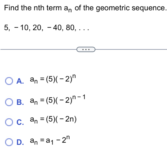 Find the nth term a_n of the geometric sequence.
5, - 10, 20, - 40, 80, . . .
A. a_n=(5)(-2)^n
B. a_n=(5)(-2)^n-1
C. a_n=(5)(-2n)
D. a_n=a_1-2^n