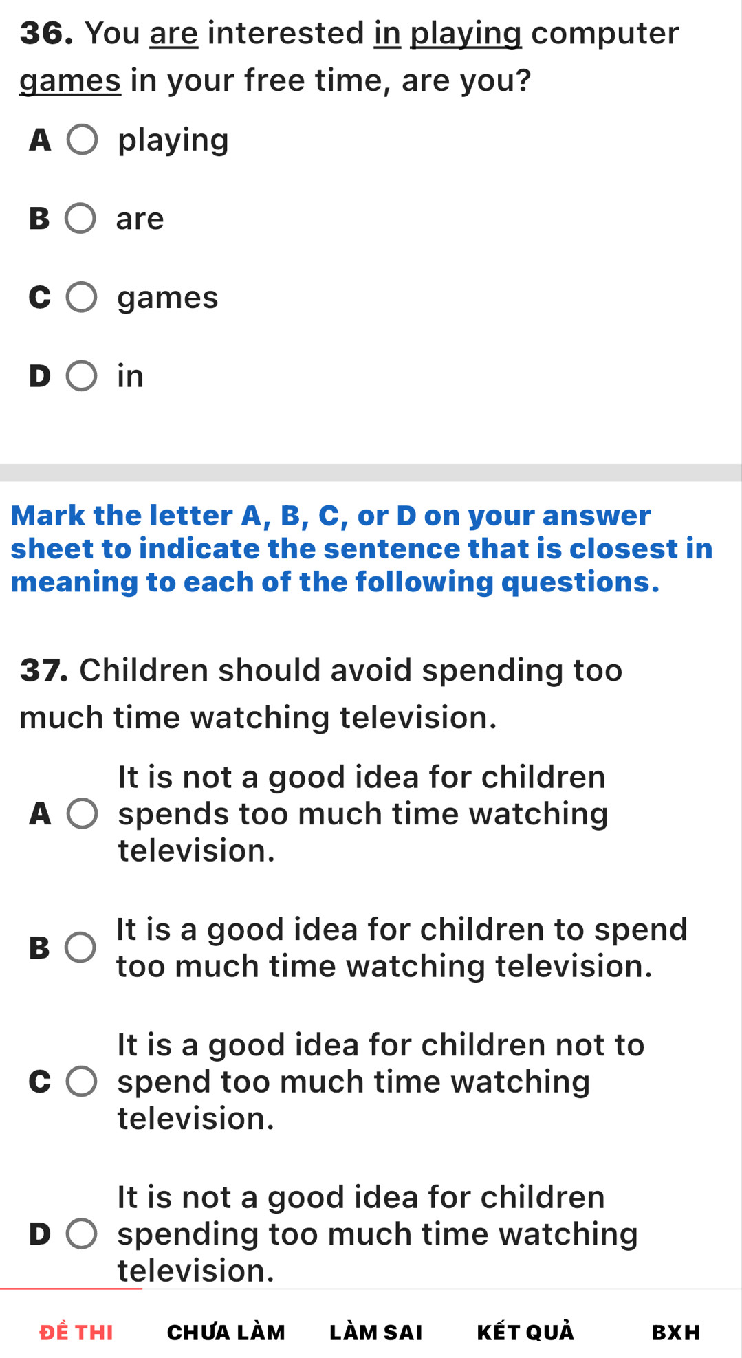 You are interested in playing computer
games in your free time, are you?
A playing
B are
games
in
Mark the letter A, B, C, or D on your answer
sheet to indicate the sentence that is closest in
meaning to each of the following questions.
37. Children should avoid spending too
much time watching television.
It is not a good idea for children
A spends too much time watching
television.
It is a good idea for children to spend
B
too much time watching television.
It is a good idea for children not to
spend too much time watching
television.
It is not a good idea for children
spending too much time watching
television.
Đề THI Chưa làm làm Sai Kết quả BXH