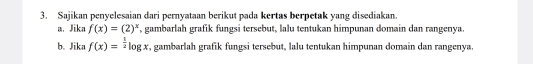 Sajikan penyelesaian dari pernyataan berikut pada kertas berpetak yang disediakan. 
a. Jika f(x)=(2)^x , gambarlah grafik fungsi tersebut, lalu tentukan himpunan domain dan rangenya. 
b. Jika f(x)=^ 1/2 log x , gambarlah grafik fungsi tersebut, lalu tentukan himpunan domain dan rangenya.