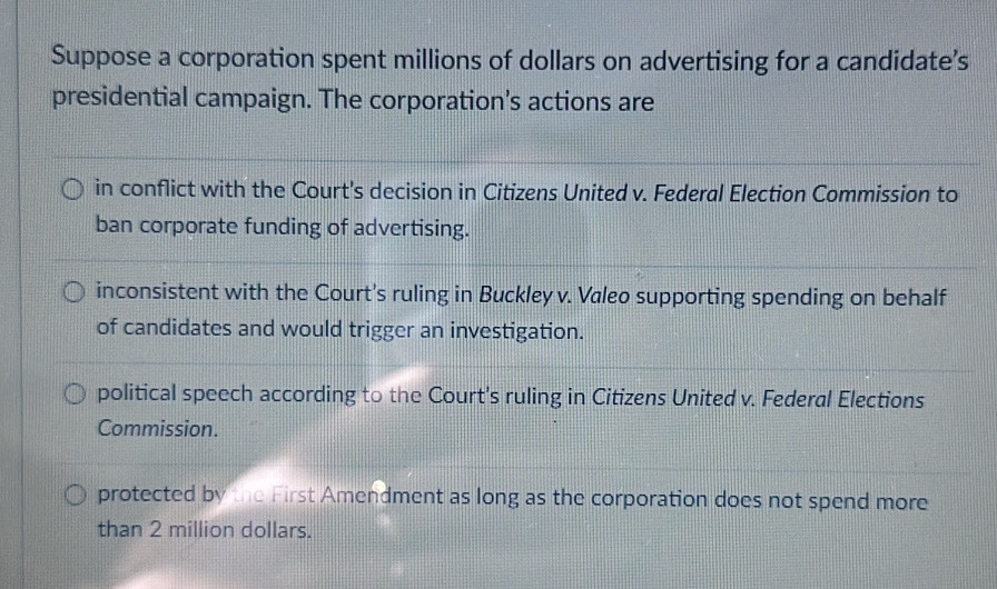 Suppose a corporation spent millions of dollars on advertising for a candidate’s
presidential campaign. The corporation's actions are
in conflict with the Court's decision in Citizens United v. Federal Election Commission to
ban corporate funding of advertising.
inconsistent with the Court's ruling in Buckley v. Valeo supporting spending on behalf
of candidates and would trigger an investigation.
political speech according to the Court's ruling in Citizens United v. Federal Elections
Commission.
protected by the First Amendment as long as the corporation does not spend more
than 2 million dollars.