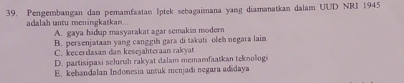 Pengembangan dan pemamfaatan Iptek sebagaimana yang diamanatkan dalam UUD NRI 1945
adalah untu meningkatkan...
A. gaya hidup masyarakat agar semakin modern
B. persenjataan yang canggih gara di takuti oleh negara lain
C. kecerdasan dan kesejahteraan rakyat
D. partisipasi seluruh rakyat dalam memamfaatkan teknologi
E. kehandalan Indonesia untuk menjadi negara adidaya