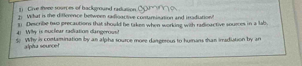 Give three sources of background radiation. 
2) What is the difference between radioactive contamination and irradiation? 
3) Describe two precautions that should be taken when working with radioactive sources in a lab. 
4) Why is nuclear radiation dangerous? 
5) Why is contamination by an alpha source more dangerous to humans than irradiation by an 
alpha source?