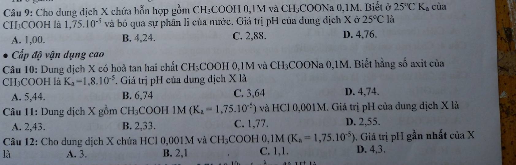 Cho dung dịch X chứa hỗn hợp gồm CH_3 COOH 0, 1M và CH_3COONa 0, 1M. Biết ở 25°CK_a của
CH₃COOH là 1,75.10^(-5) và bỏ qua sự phân li của nước. Giá trị pH của dung dịch X ở 25°C là
A. 1,00. B. 4,24.
C. 2,88. D. 4,76.
Cấp độ vận dụng cao
Câu 10: Dung dịch X có hoà tan hai chất CH_3COOH 0, 1M và CH_3 COONa 0,1M. Biết hằng số axit của
CH₃COOH là K_a=1,8.10^(-5). Giá trị pH của dung dịch X là
A. 5,44. B. 6,74 C. 3,64
D. 4,74.
Câu 11: Dung dịch X gồm CH₃COOH 1M (K_a=1,75.10^(-5)) và HCl 0,001M. Giá trị pH của dung dịch X là
A. 2,43. B. 2,33. C. 1,77. D. 2,55.
Câu 12: Cho dung dịch X chứa HCl 0,001M và CH_3COOH0, 1M(K_a=1,75.10^(-5)). Giá trị pH gần nhất của X
là A. 3. B. 2, 1 C. 1, 1. D. 4, 3.