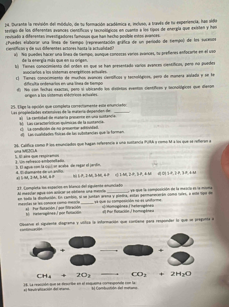 Durante la revisión del módulo, de tu formación académica e, incluso, a través de tu experiencia, has sido
testigo de los diferentes avances científicos y tecnológicos en cuanto a los tipos de energía que existen y has
revisado a diferentes investigadores famosos que han hecho posible estos avances.
¿Puedes elaborar una línea de tiempo (representación gráfica de un periodo de tiempo) de los sucesos
científicos y de sus diferentes actores hasta la actualidad?
a) No puedes hacer una línea de tiempo, aunque conozcas varios avances, tu prefieres enfocarte en el uso
de la energía más que en su origen.
b) Tienes conocimiento del orden en que se han presentado varios avances científicos, pero no puedes
asociarlos a los sistemas energéticos actuales.
c) Tienes conocimiento de muchos avances científicos y tecnológicos, pero de manera aislada y se te
dificulta ordenarlos en una línea de tiempo
d) No con fechas exactas, pero si ubicando los distintos eventos científicos y tecnológicos que dieron
origen a los sistemas eléctricos actuales.
25. Elige la opción que completa correctamente este enunciado:
Las propledades extensivas de la matería dependen de:_
a) La cantidad de materia presente en una sustancia.
b) Las características químicas de la sustancia.
c) La condición de no presentar aditividad.
d) Las cualidades físicas de las substancias que la forman.
26. Califica como P los enunciados que hagan referencia a una sustancia PURA y como M a los que se refieran a
una MEZCLA
1. El aire que respiramos
2. Un refresco embotellado.
3. El agua con la cual se acaba de regar el jardín.
4. El diamante de un anillo.
a) 1-M, 2-M, 3-M, 4-P b) 1-P, 2-M, 3-M, 4-P c) 1-M, 2-P, 3-P, 4-M d) D) 1-P, 2-P, 3-P, 4-M
27. Completa los espacios en blanco del siguiente enunciado
Al mezclar agua con azúcar se obtiene una mezcla _, ya que la composición de la mezcla es la misma
en toda la disolución. En cambio, si se juntan arena y piedra, estas permanecerán como tales, a este tipo de
mezclas se les conoce como mezcla _ya que su composición no es uniforme.
a) Por flotación / por filtración c) Homogénea / heterogénea
b) Heterogénea / por flotación d) Por flotación / homogénea
Observe el siguiente diagrama y utiliza la información que contiene para responder lo que se pregunta a
continuación
28. La reacción que se describe en el esquema corresponde con la:
a) Neutralización del etano. b) Combustión del metano.