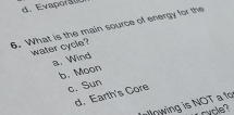 d. Evapora
6. What is the main source of energy for the
water cycle?
a. Wind
b. Moon
c. Sun
d. Earth's Core
llowing is NOT a fo
rycle?