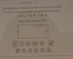 Current Skill 
The following coordinates are the vertices of a triangle. 
Provide an answer accurate to the nearest hundredth
A(5,1) B(5,9) C(8,-8)
What is the length of overline CA 7 
Taher opaonal
 y/x  x^2 f(x) sqrt[2](x) x_n
x π