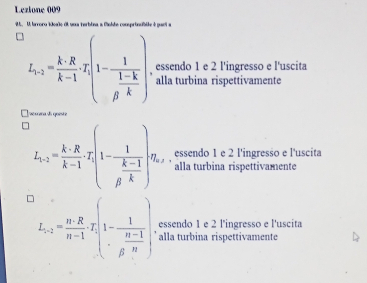 Lezione 009
01. Il lavoro ideale di una turbina a fluido comprimíbile é pari a
L_1,2= k· R/k-1 · I_1[1-frac 1frac 1-krho -k| essendo 1 e 2 l'ingresso e l'uscita
alla turbina rispettivamente
nessuna di queste
L_1,2= k· R/k-1 , T_1(1-frac 1 (k-1)/rho  ,)v_x essendo 1 e 2 l'ingresso e l'uscita
alla turbina rispettivamente
essendo 1 e 2 l'ingresso e l'uscita
L_n-2= n· R/n-1 · T.(1-frac 1 (n-1)/R · n) ' alla turbina rispettivamente