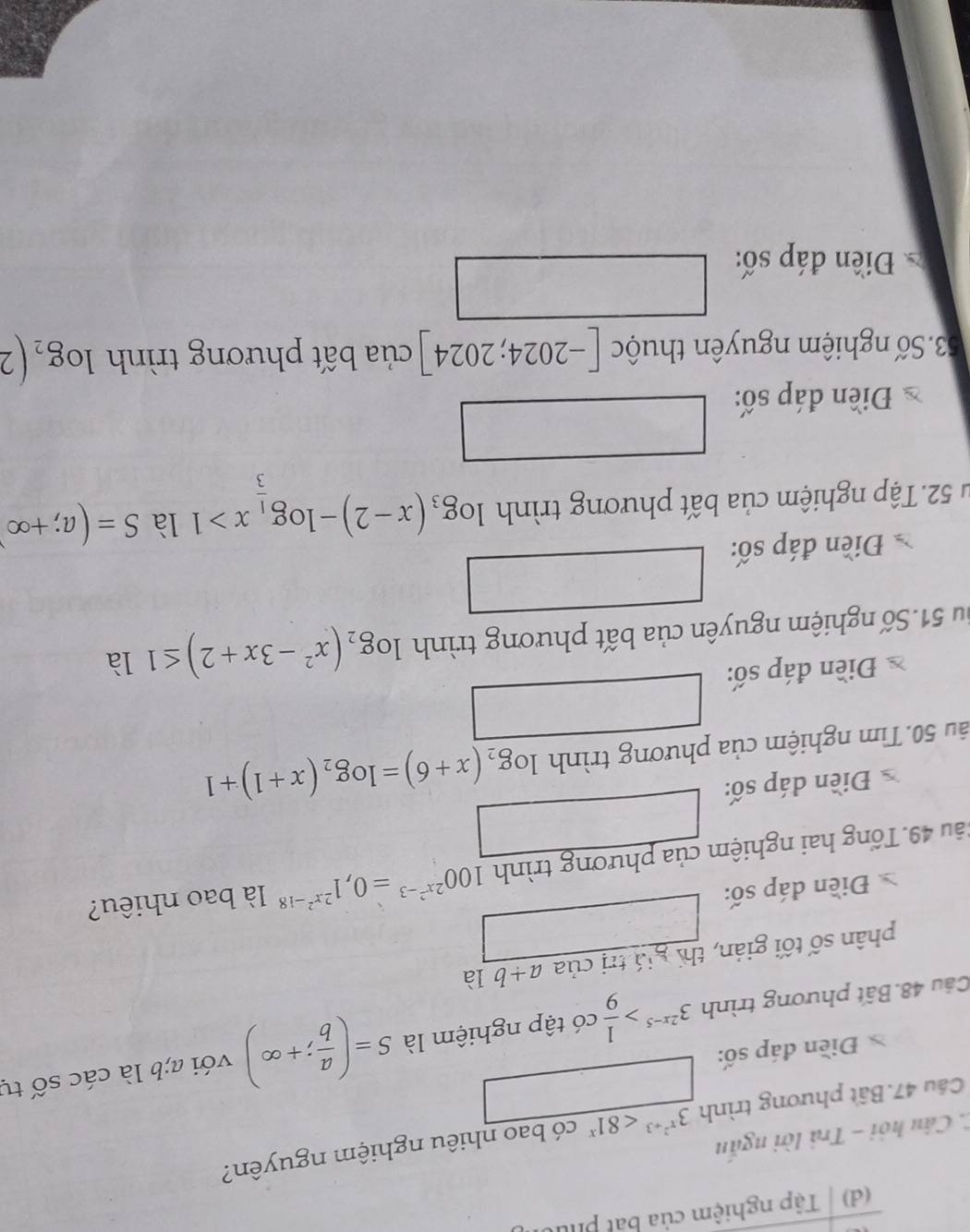 Tập nghiệm của bắt phu 
C. Câu hỏi - Trả lời ngắn 
Câu 47. Bất phương trình 3^(x^2)+3<81^x có bao nhiêu nghiệm nguyên? 
Điền đáp số: □ 
Câu 48. Bất phương trình 3^(2x-5)> 1/9  có tập nghiệm là S=( a/b ;+∈fty ) với a; b là cdot acshat o tự 
phân số tối giản, thí giá trị của a+b là 
Điền đáp số: □ 
4u 49. Tổng hai nghiệm của phương trình 100^(2x^2)-3=0,1^(2x^2)-18 là bao nhiêu? 
Điền đáp số: □ 
ău 50.Tìm nghiệm của phương trình log _2(x+6)=log _2(x+1)+1
Điền đáp số: 
Su 51.Số nghiệm nguyên của bất phương trình log _2(x^2-3x+2)≤ 1 là 
Điền đáp số: □ 
u 52.Tập nghiệm của bất phương trình log _3(x-2)-log _ 1/3 x>1 là S=(a;+∈fty )
□ 
Điền đáp số: 
53.Số nghiệm nguyên thuộc [-2024;2024] của bất phương trình log _2(2
Điền đáp số: □