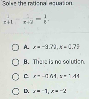 Solve the rational equation:
 1/x+1 - 1/x+2 = 1/5 .
A. x=-3.79, x=0.79
B. There is no solution.
C. x=-0.64, x=1.44
D. x=-1, x=-2