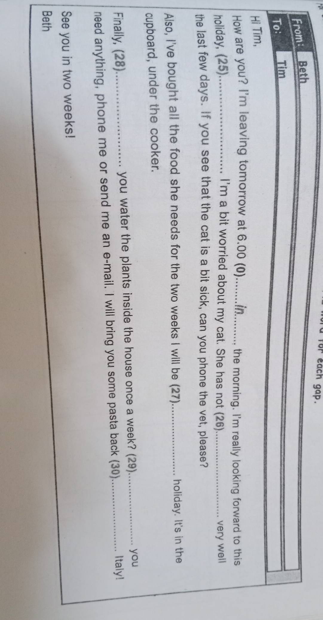 for each gap. 
From: Beth 
To: Tim 
Hi Tim, 
How are you? I'm leaving tomorrow at 6.00 (0)_ 
the morning. I'm really looking forward to this 
holiday, (25)._ I'm a bit worried about my cat. She has not (26)_ very well 
the last few days. If you see that the cat is a bit sick, can you phone the vet, please? 
Also, I've bought all the food she needs for the two weeks I will be (27) _holiday. It's in the 
cupboard, under the cooker. 
Finally, (28)_ you water the plants inside the house once a week? (29)__ 
you 
need anything, phone me or send me an e-mail. I will bring you some pasta back (30) 
Italy! 
See you in two weeks! 
Beth