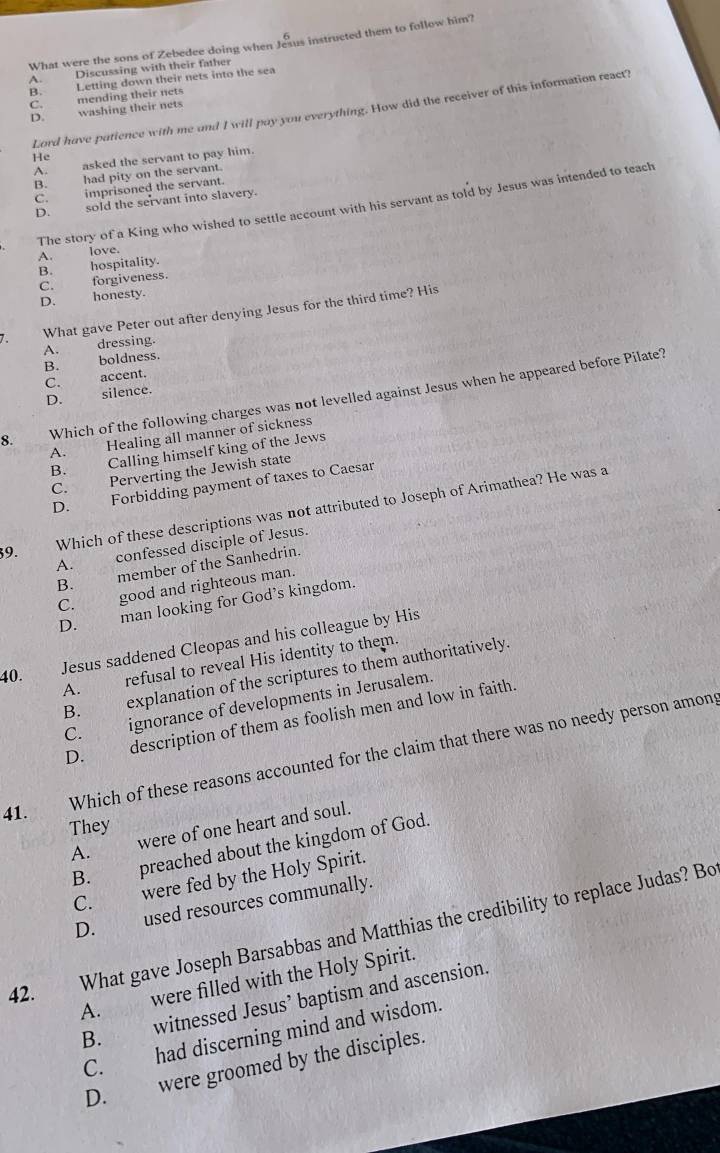 What were the sons of Zebedee doing when Jeaus instructed them to follow him?
A. Discussing with their father
B. Letting down their nets into the sea
C. mending their nets
Lord have patience with me and I will pay you everything. How did the receiver of this information react?
D. washing their nets
He
A. asked the servant to pay him.
B. had pity on the servant.
C. imprisoned the servant.
D. sold the servant into slavery.
The story of a King who wished to settle account with his servant as told by Jesus was intended to teach
A. love.
B. hospitality.
D. honesty. C. forgiveness.
7. What gave Peter out after denying Jesus for the third time? His
A. dressing.
B. boldness.
C. accent.
D. silence.
8. Which of the following charges was not levelled against Jesus when he appeared before Pilate?
A. Healing all manner of sickness
B. Calling himself king of the Jews
C. Perverting the Jewish state
D. Forbidding payment of taxes to Caesar
39. Which of these descriptions was not attributed to Joseph of Arimathea? He was a
A. confessed disciple of Jesus.
B. member of the Sanhedrin.
C. good and righteous man.
D. man looking for God’s kingdom.
40. Jesus saddened Cleopas and his colleague by His
A. refusal to reveal His identity to them.
B. explanation of the scriptures to them authoritatively.
C. ignorance of developments in Jerusalem.
D. description of them as foolish men and low in faith.
41. Which of these reasons accounted for the claim that there was no needy person amons
They
A. were of one heart and soul.
B. preached about the kingdom of God.
C. were fed by the Holy Spirit.
D. used resources communally.
What gave Joseph Barsabbas and Matthias the credibility to replace Judas? Bo
A. were filled with the Holy Spirit.
42.
B. witnessed Jesus’ baptism and ascension.
C. had discerning mind and wisdom.
D. were groomed by the disciples.