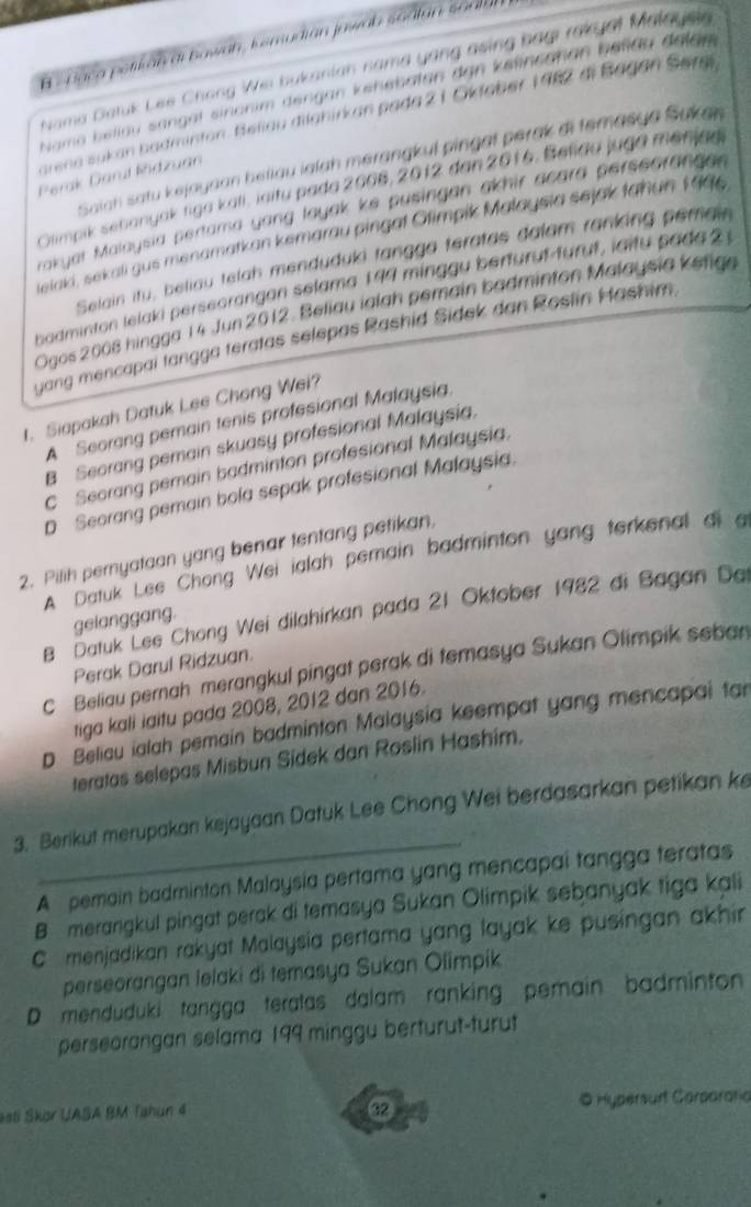 Baca potikan di bawah, ksmudian jowab sadtan soala
Nama Datuk Les Chang We bukanian nama yong asing bagi rakyat Malaysin
Nama beliau sangal sinonim dengan kehebaten dan kelincahan belläu delaw 
arena sukan badminton. Beliau dilahirkan pada 2 1 Oklaber 1982 di Bagan Serai
Saiah satu kejayaan beliau ialah merangkul pingal perak di temasya Sukan
Perak Darul Ridzuan
Olimpik sebanyak tiga kali, iaitu pada 2006, 2012 dan 2016, Belida juga menjag
rakyat Malaysia pertama yong layak ke pusingan akhir acard perseorange .
lelaki, sekali gus menamatkan kemarau pingat Olimpik Malaysia sejak tahun 1996
Selain itu, beliau telah menduduki tangga teratas dalam ranking pemain
badminton lelaki perseorangan selama 199 minggu berturut-turut, iaitu sada 2 1
Ogos 2008 hingga 14 Jun 2012. Beliau ialah pemain badminton Malaysia kefige
yang mencapai tangga teratas selepas Rashid Sidek dan Roslin Hashim,
t. Siapakah Datuk Lee Chong Wei?
A Seorang pemain tenis profesional Malaysia.
B Seorang pemain skuasy profesional Malaysia.
C Seorang pemain badminton profesional Malaysia.
D Seorang pemain bola sepak profesional Malaysia
2. Pilih pernyataan yang benar tentang petikan,
A. Datuk Lee Chong Wei ialah pemain badminton yang terkenal di a
B Datuk Lee Chong Wei dilahirkan pada 21 Oktober 1982 di Bagan Dal
gelanggang.
Perak Darul Ridzuan.
C Beliau pernah merangkul pingat perak di temasya Sukan Olimpik seban
tiga kali iaitu pada 2008, 2012 dan 2016.
D Beliau ialah pemain badminton Malaysia keempat yang mencapai tar
teratas selepas Misbun Sidek dan Roslin Hashim.
_
3. Berikut merupakan kejayaan Datuk Lee Chong Wei berdasarkan petikan ke
A pemain badminton Malaysia pertama yang mencapai tangga teratas
B  merangkul pingat perak di temasya Sukan Olimpik sebanyak tiga kali
C menjadikan rakyat Malaysia pertama yang layak ke pusingan akhir
perseorangan lelaki di temasya Sukan Olimpik
D menduduki tangga teratas dalam ranking pemain badminton 
perseorangan selama 199 minggu berturut-turut
esti Skor UASA BM Tahun 4 ⑫ © Hypersurt Carparatia