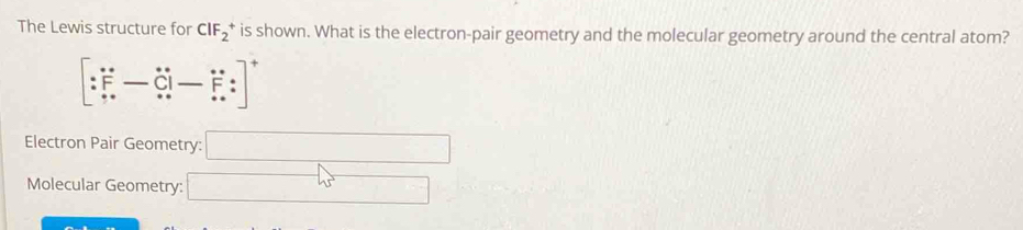 The Lewis structure for CIF_2^(+ is shown. What is the electron-pair geometry and the molecular geometry around the central atom?
[:F-hat C)i-hat F:z]^+
Electron Pair Geometry: □
Molecular Geometry: □