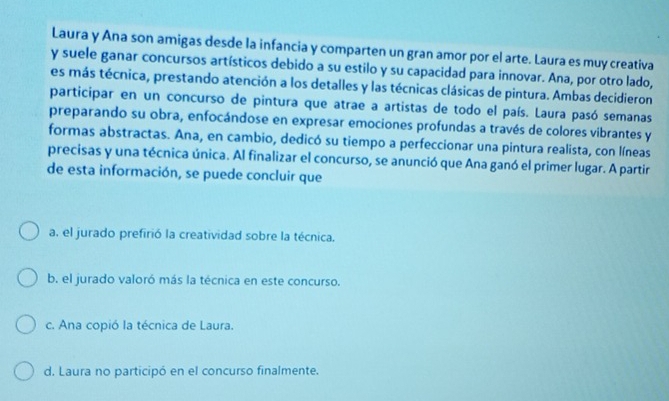 Laura y Ana son amigas desde la infancia y comparten un gran amor por el arte. Laura es muy creativa
y suele ganar concursos artísticos debido a su estilo y su capacidad para innovar. Ana, por otro lado,
es más técnica, prestando atención a los detalles y las técnicas clásicas de pintura. Ambas decidieron
participar en un concurso de pintura que atrae a artistas de todo el país. Laura pasó semanas
preparando su obra, enfocándose en expresar emociones profundas a través de colores vibrantes y
formas abstractas. Ana, en cambio, dedicó su tiempo a perfeccionar una pintura realista, con líneas
precisas y una técnica única. Al finalizar el concurso, se anunció que Ana ganó el primer lugar. A partir
de esta información, se puede concluir que
a, el jurado prefirió la creatividad sobre la técnica.
b. el jurado valoró más la técnica en este concurso.
c. Ana copió la técnica de Laura.
d. Laura no participó en el concurso finalmente.