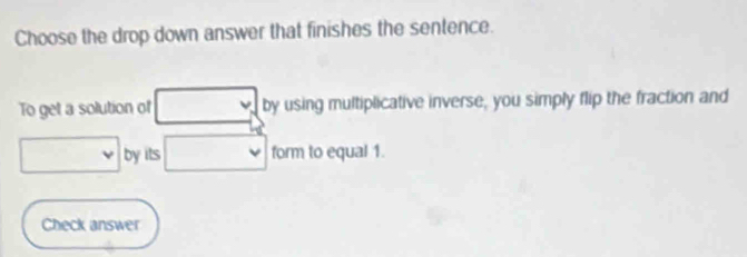 Choose the drop down answer that finishes the sentence. 
To get a solution of by using multiplicative inverse, you simply flip the fraction and 
by its form to equal 1. 
Check answer