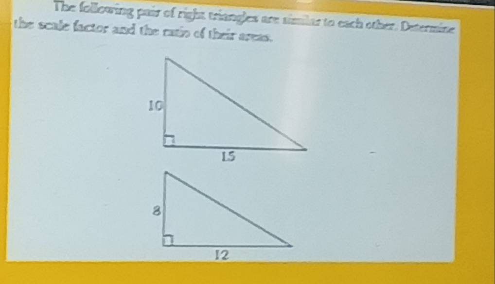 The following pair of right triangles are similar to each other. Determine 
the scale factor and the ratio of their areas.