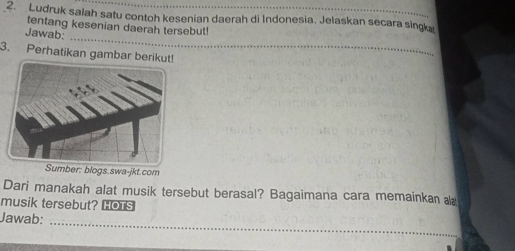 Ludruk salah satu contoh kesenian daerah di Indonesia. Jelaskan secara singkat 
tentang kesenian daerah tersebut! 
_ 
Jawab: 
3. Perhatikan gambar berikut! 
_ 
Sumber: blogs.swa-jkt.com 
Dari manakah alat musik tersebut berasal? Bagaimana cara memainkan alat 
musik tersebut? HOTS 
Jawab:_