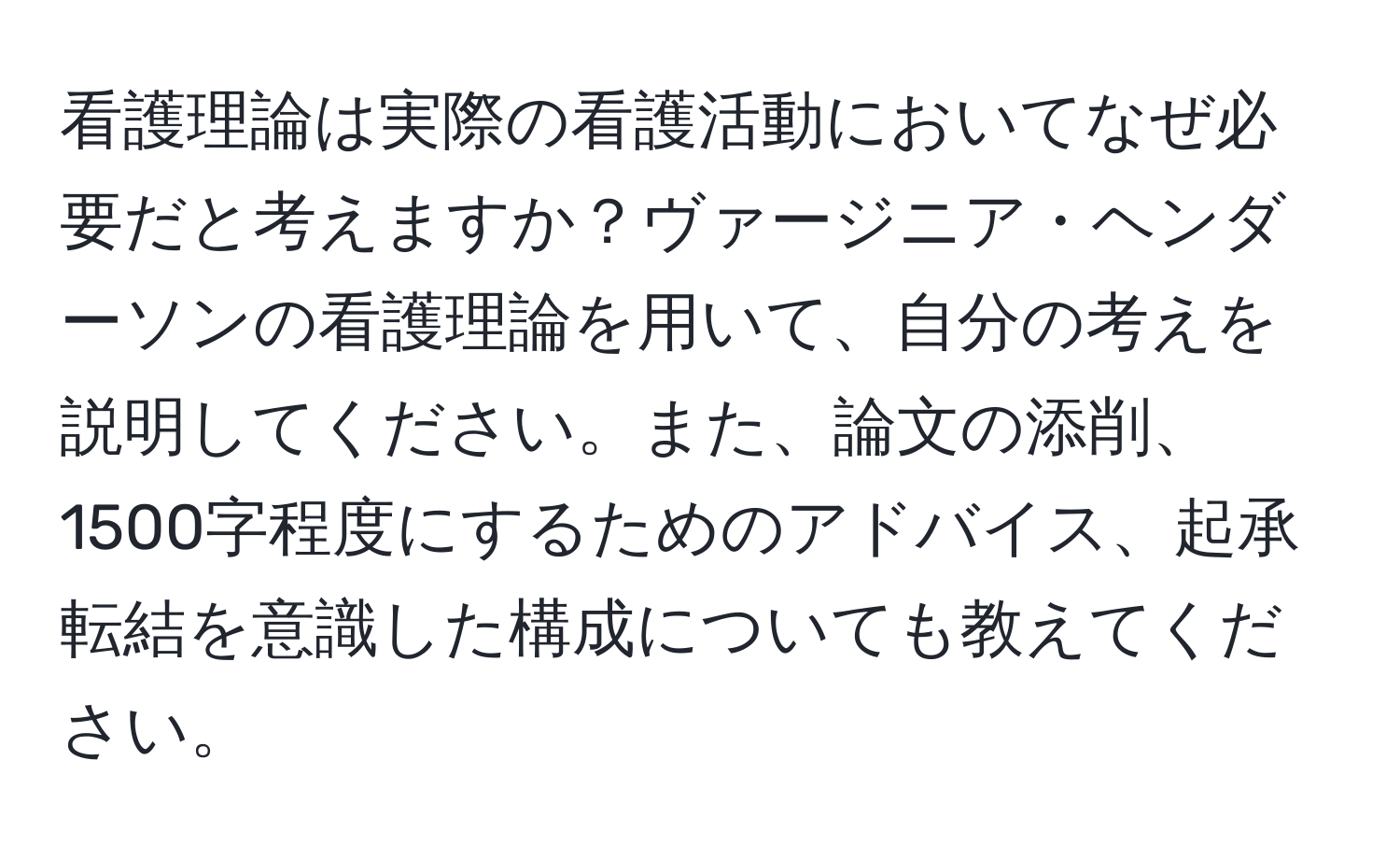 看護理論は実際の看護活動においてなぜ必要だと考えますか？ヴァージニア・ヘンダーソンの看護理論を用いて、自分の考えを説明してください。また、論文の添削、1500字程度にするためのアドバイス、起承転結を意識した構成についても教えてください。