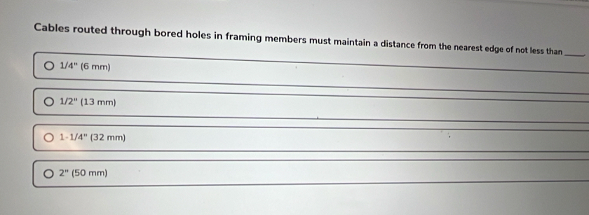 Cables routed through bored holes in framing members must maintain a distance from the nearest edge of not less than_
1/4'' (6mm)
1/2''(13mm)
1-1/4''(32mm)
2'' (50mm)