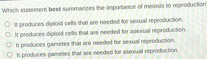 Which statement best summarizes the importance of meiosis to reproduction
It produces diploid cells that are needed for sexual reproduction.
It produces diploid cells that are needed for asexual reproduction.
It produces gametes that are needed for sexual reproduction.
It produces gametes that are needed for asexual reproduction.