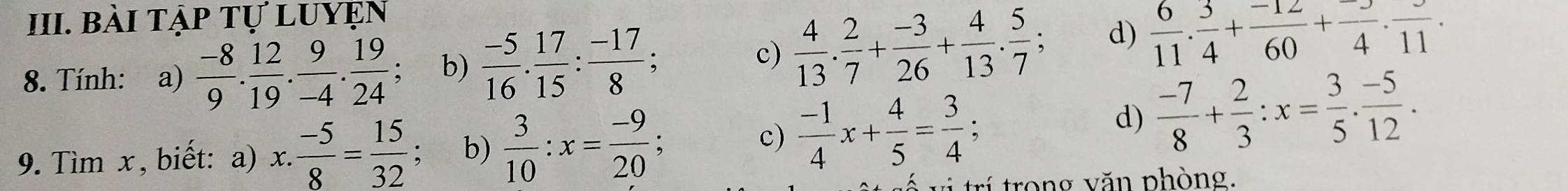 Bài tập tự luyện 
8. Tính: a)  (-8)/9 . 12/19 . 9/-4 . 19/24 ; b)  (-5)/16 .  17/15 : (-17)/8 ; 
c)  4/13 .  2/7 + (-3)/26 + 4/13 . 5/7 ; d)  6/11 . 3/4 + (-12)/60 + (-3)/4 .frac 11. 
9. Tìm x , biết: a) x. : (-5)/8 = 15/32 ; b)  3/10 :x= (-9)/20  : 
c)  (-1)/4 x+ 4/5 = 3/4  : 
d)  (-7)/8 + 2/3 :x= 3/5 . (-5)/12 . 
* r trong văn phòng,