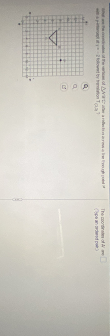 What are the coordinates of the vertices of △ A'B'C' after a reflection across a line through point P The coordinates of A' are □. 
with a y-intercept at y=-2 followed by translation T_(3,3) ? 
(Type an ordered pair.)