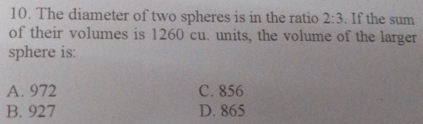 The diameter of two spheres is in the ratio 2:3. If the sum
of their volumes is 1260 cu. units, the volume of the larger
sphere is:
A. 972 C. 856
B. 927 D. 865