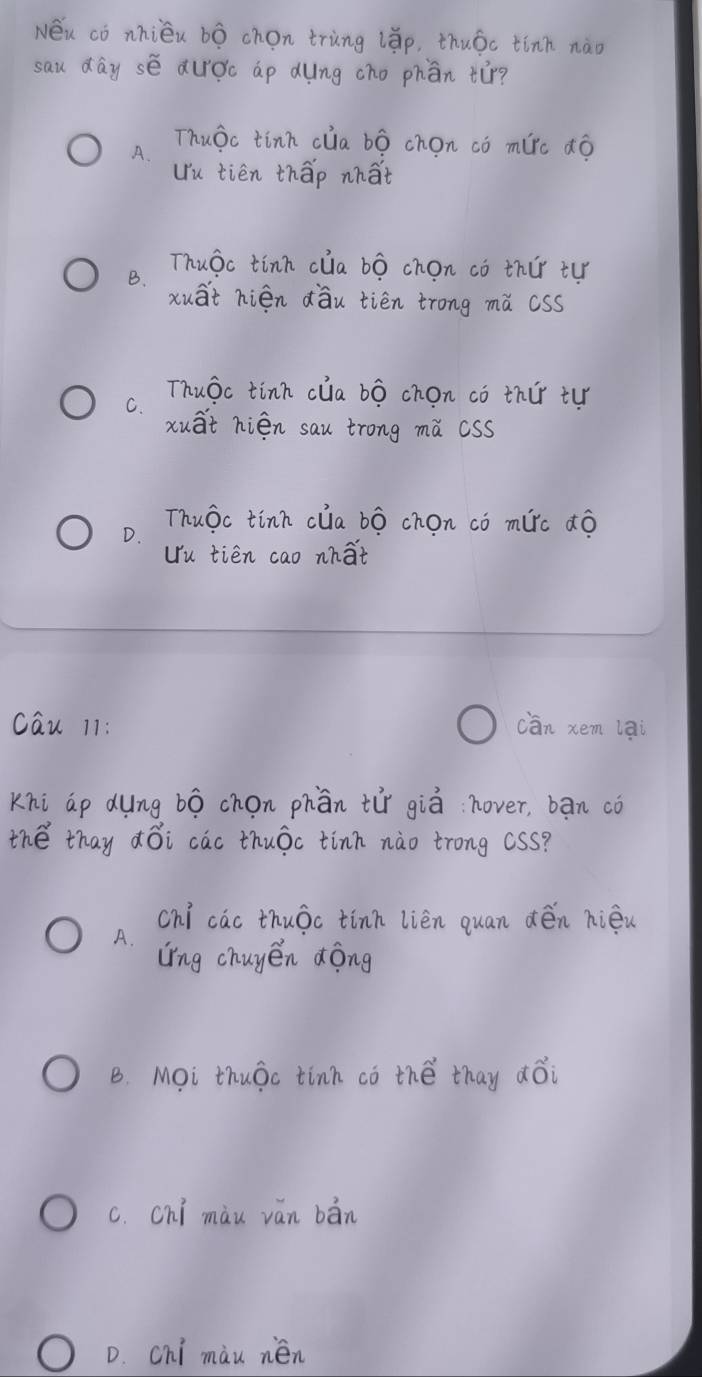 Néu cò nhiéu bò chon tring (ǎp, thuóc tinn nào
sau day sé audc ap dung cho phān tùr?
Thuào tinn clia bó chon có mirc ¢ó
A.
Uu tién thāp nhat
Thuǒc tinn clia bó chon cò thǔr tu
B.
xuat hién dǒu tién trong mǔ cSS
Thuǒc tinn clia bó chon có thir tu
C.
xuat hién sau trong mǔ cSs
D.
Thuǒc tinn clia bó chon có mlrc dó
Uu tién cao nhat
cau 11: cān xem lai
Khi ao dung 6ó chon phān tir giò nover, bān có
the thay ¢ǒi cac thuāc tinn nào trong css?
chí cac thuǒc tinn lièn quan dén hièu
A.
Ling chuyen dōng
B. Mi thuǒc tinh có thé thay ¢ǒi
c. chi màu ván bān
D. chi màu nén