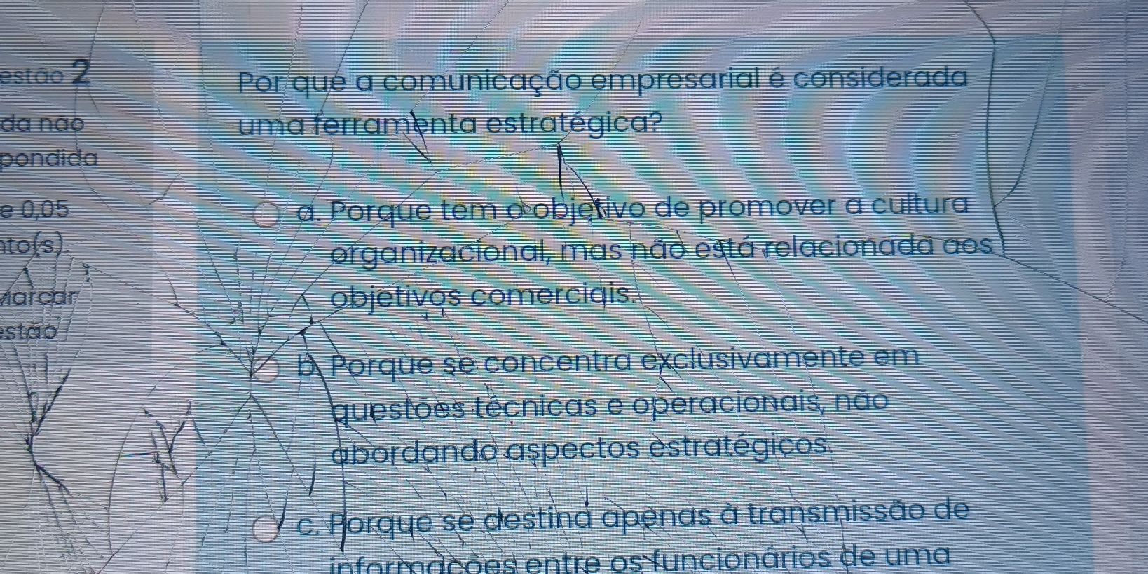 estão 2
Por que a comunicação empresarial é considerada
da não uma ferramenta estratégica?
pondida
e 0,05 a. Porque tem o objetivo de promover a cultura
to(s)
organizacional, mas não está relacionada aos
Märcar objetivos comerciqis.
estão
b Porque se concentra exclusivamente em
questões técnicas e operacionais, não
abordando aspectos estratégicos.
c. Porque se destina apenas à transmissão de
informacões entre os funcionários de uma