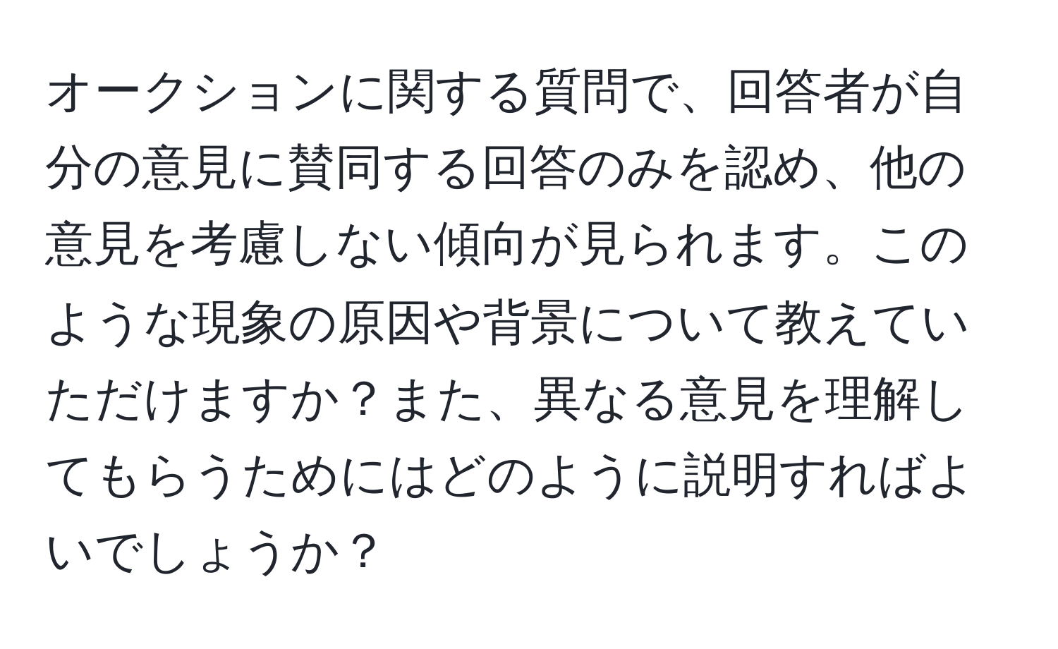 オークションに関する質問で、回答者が自分の意見に賛同する回答のみを認め、他の意見を考慮しない傾向が見られます。このような現象の原因や背景について教えていただけますか？また、異なる意見を理解してもらうためにはどのように説明すればよいでしょうか？