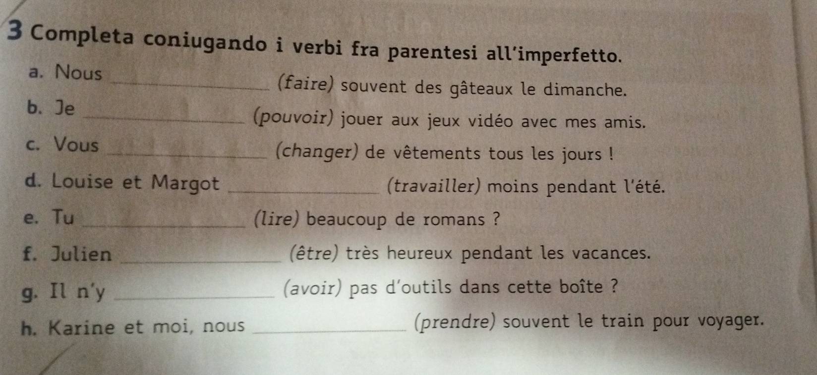 Completa coniugando i verbi fra parentesi all’imperfetto. 
a. Nous 
_(faire) souvent des gâteaux le dimanche. 
b、Je 
_(pouvoir) jouer aux jeux vidéo avec mes amis. 
c. Vous 
_(changer) de vêtements tous les jours ! 
d. Louise et Margot _(travailler) moins pendant l'été. 
e. Tu _(lire) beaucoup de romans ? 
f. Julien _(être) très heureux pendant les vacances. 
g. Il n'y _(avoir) pas d'outils dans cette boîte ? 
h. Karine et moi, nous _(prendre) souvent le train pour voyager.