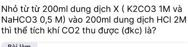 Nhỏ từ từ 200ml dung dịch X ( K2CO3 1M và 
NaHCO3 0,5 M) vào 200ml dung dịch HCl 2M
thì thể tích khí CO2 thu được (đkc) là?