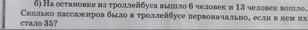 б) На остановке из троллейбуса вышло б человек и 13 человек вошло. 
Сколько пассажиров было в троллейбусе первоначально, если в нем их 
стало 35?