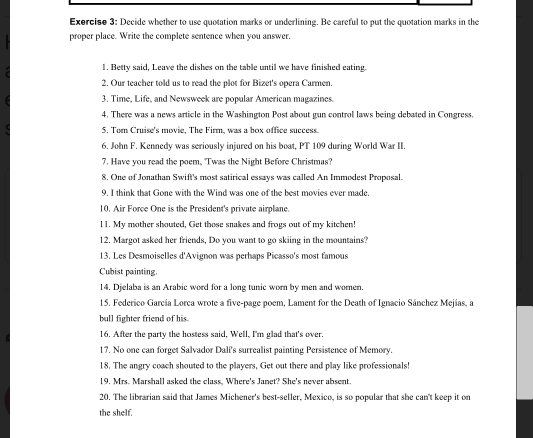 Exerciso 3: Decide whether to use quotation marks or underlining. Be careful to put the quotation marks in the 
proper place. Write the complete sentence when you answer. 
1. Betty said, Leave the dishes on the table until we have finished eating. 
2. Our teacher told us to read the plot for Bizet's opera Carmen. 
3. Time, Life, and Newsweek are popular American magazines. 
4. There was a news article in the Washington Post about gun control laws being debated in Congress. 
5. Tom Cruise's movie, The Firm, was a box office success. 
6. John F. Kennedy was seriously injured on his boat, PT 109 during World War II. 
7. Have you read the poem, "Twas the Night Before Christmas? 
8, One of Jonathan Swift's most satirical essays was called An Immodest Proposal. 
9. I think that Gone with the Wind was one of the best movies ever made. 
10. Air Force One is the President's private airplane. 
l1. My mother shouted, Get those snakes and frogs out of my kitchen! 
12. Margot asked her friends, Do you want to go skiing in the mountains? 
13. Les Desmoiselles d'Avignon was perhaps Picasso's most famous 
Cubist painting. 
14. Djelaba is an Arabic word for a long tunic worn by men and women. 
15. Federico García Lorca wrote a five-page poem, Lament for the Death of Ignacio Sánchez Mejías, a 
bull fighter friend of his. 
16. After the party the hostess said, Well, I'm glad that's over. 
17. No one can forget Salvador Dali's surrealist painting Persistence of Memory. 
18. The angry coach shouted to the players, Get out there and play like professionals! 
19. Mrs. Marshall asked the class. Where's Janet? She's never absent. 
20. The librarian said that James Michener's best-seller, Mexico, is so popular that she can't keep it on 
the shelf.