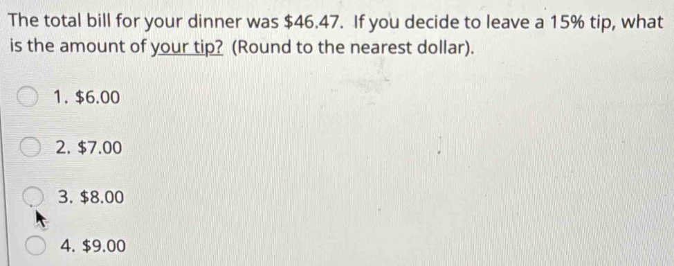 The total bill for your dinner was $46.47. If you decide to leave a 15% tip, what
is the amount of your tip? (Round to the nearest dollar).
1. $6.00
2. $7.00
3. $8.00
4. $9.00