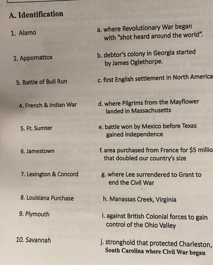 Identification
1. Alamo a. where Revolutionary War began
with “shot heard around the world”.
2. Appomattox b. debtor’s colony in Georgia started
by James Oglethorpe.
3. Battle of Bull Run c. first English settlement in North America
4. French & Indian War d. where Pilgrims from the Mayflower
landed in Massachusetts
5. Ft. Sumter e. battle won by Mexico before Texas
gained independence
6. Jamestown f. area purchased from France for $5 millio
that doubled our country's size
7. Lexington & Concord g. where Lee surrendered to Grant to
end the Civil War
8. Louisiana Purchase h. Manassas Creek, Virginia
9. Plymouth i. against British Colonial forces to gain
control of the Ohio Valley
10. Savannah j. stronghold that protected Charleston,
South Carolina where Civil War began