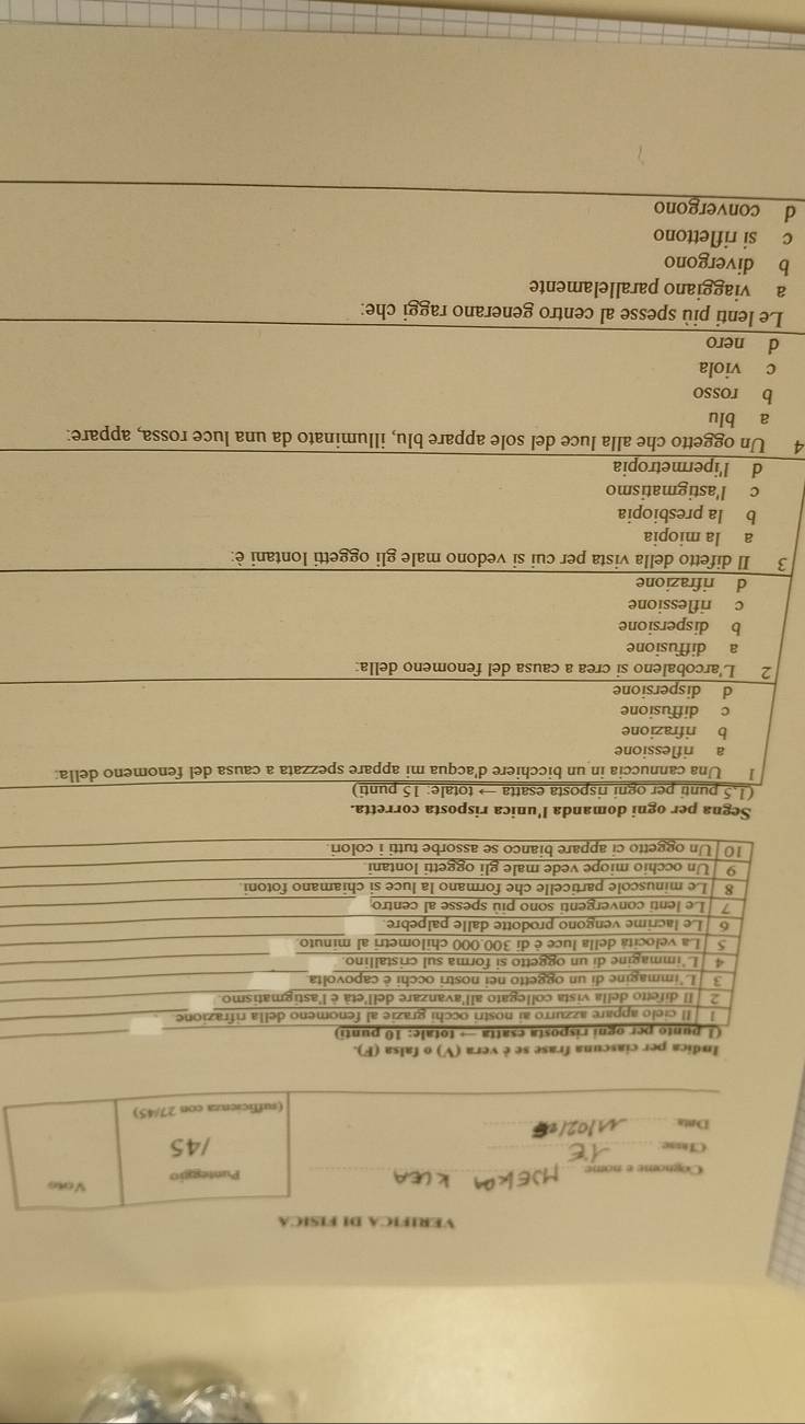 VERÍFICA DI FÍSÍCA
Cognome e nome __Punteggio Vono
CIrsse. _/45
Dnta_
(sufficienza con 27/45)
Indica per ciascuna frase se è vera (V) o falsa (F).
Segna per ogni domanda l'unica risposta corretta.
(1.5 punti per ogni risposta esatta → totale: 15 punti)
I Una cannuccia in un bicchiere d'acqua mi appare spezzata a causa del fenomeno della:
a riflessione
b rifrazione
c diffusione
d dispersione
2 L'arcobaleno si crea a causa del fenomeno della:
a diffusione
b dispersione
c riflessione
d rifrazione
3 Il difetto della vista per cui si vedono male gli oggetti lontani è:
a la miopia
b la presbiopia
c l'astigmatismo
d l'ipermetropia
4 Un oggetto che alla luce del sole appare blu, illuminato da una luce rossa, appare:
a blu
b rosso
c viola
d nero
Le lenti più spesse al centro generano raggi che:
a viaggiano parallelamente
b divergono
c si riflettono
d convergono