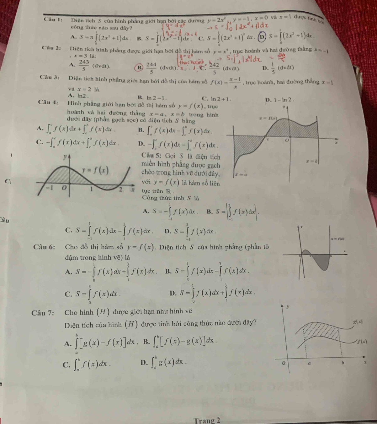 Diện tích S của hình phầng giới hạn bởi các đường y=2x^2,y=-1,x=0 vù x=1 được tính bởi
công thức nào sau đây?
A. S=π ∈tlimits _0^(1(2x^2)+1)dx B. S=∈t (2x^2-1)dx. C. S=∈tlimits (2x^2+1)^2 dx . (D) S=∈t (2x^2+1) dx .
Câu 2: Diện tích hình phẳng được giới hạn bởi đồ thị hàm số y=x^4 , trục hoành và hai đường thắng x=-1
x=3li
A.  243/5 (dvdt). B  244/5 (dvdt).2; C  242/5 (dvdt). D.  1/5 (dvdt)
Câu 3: Diện tích hình phẳng giới hạn bởi đồ thị của hàm số f(x)= (x-1)/x  , trục hoành, hai đường thẳng x=1
và x=2la
A. ln2 . B. ln 2-1. C. n2+1.
Câu 4: Hình phẳng giới hạn bởi đồ thị hàm số y=f(x) , trục
hoành và hai đường thắng x=a,x=b trong hình
dưới đây (phần gạch sọc) có diện tích S bằng
A. ∈t _a^cf(x)dx+∈t _c^bf(x)dx. B. ∈t _a^cf(x)dx-∈t _c^bf(x)dx.
C. -∈t _a^cf(x)dx+∈t _c^bf(x)dx. D. -∈t _a^cf(x)dx-∈t _c^bf(x)dx.
Câu 5: Gọi S là diện tíc
miền hình phẳng được gạc
chéo trong hình vẽ dưới đây
ới y=f(x)
C.là hàm số liên
tục trên R .
Công thức tính S là
A. S=-∈tlimits _(-1)^2f(x)dx. B. S=|∈tlimits _(-1)^2f(x)dx|.
Câu
C. S=∈tlimits _(-1)^1f(x)dx-∈tlimits _1^2f(x)dx. D. S=∈tlimits _(-1)^2f(x)dx.
Câu 6: Cho đồ thị hàm số y=f(x). Diện tích S của hình phẳng (phần tô
đậm trong hình vẽ) là
A. S=-∈tlimits _0^1f(x)dx+∈tlimits _1^3f(x)dx. B. S=∈tlimits _0^1f(x)dx-∈tlimits _1^3f(x)dx.
C. S=∈tlimits _0^3f(x)dx. S=∈tlimits _0^1f(x)dx+∈tlimits _1^3f(x)dx.
D.
Câu 7: Cho hình (H) được giới hạn như hình vẽ
Diện tích của hình (H) được tính bởi công thức nào dưới đây?
A. ∈tlimits [g(x)-f(x)]dx. B. ∈t _a^b[f(x)-g(x)]dx.
C. ∈t _a^bf(x)dx. D. ∈t _a^bg(x)dx.
Trang 2