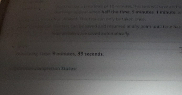 sacrey has a time lime of 10 minures.T his test will save and s 
mieappear when half the time. 5 minutes, 1 minute, ar 
Not showed. Ter test can only be taken once. 
ae that reas can be saved and resumed at any point untl time has 
Your anovers are saved automatically. 
remeining time: 9 minutes, 39 seconds, 
1 
Question Completion Status: