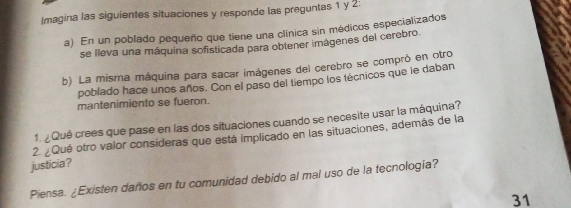 Imagina las siguientes situaciones y responde las preguntas 1 y 2: 
a) En un poblado pequeño que tiene una clínica sin médicos especializados 
se lleva una máquina sofisticada para obtener imágenes del cerebro. 
b) La misma máquina para sacar imágenes del cerebro se compró en otro 
poblado hace unos años. Con el paso del tiempo los técnicos que le daban 
mantenimiento se fueron. 
1. ¿Qué crees que pase en las dos situaciones cuando se necesite usar la máquina? 
2. ¿Qué otro valor consideras que está implicado en las situaciones, además de la 
justicia? 
Piensa. ¿Existen daños en tu comunidad debido al mal uso de la tecnología? 
31