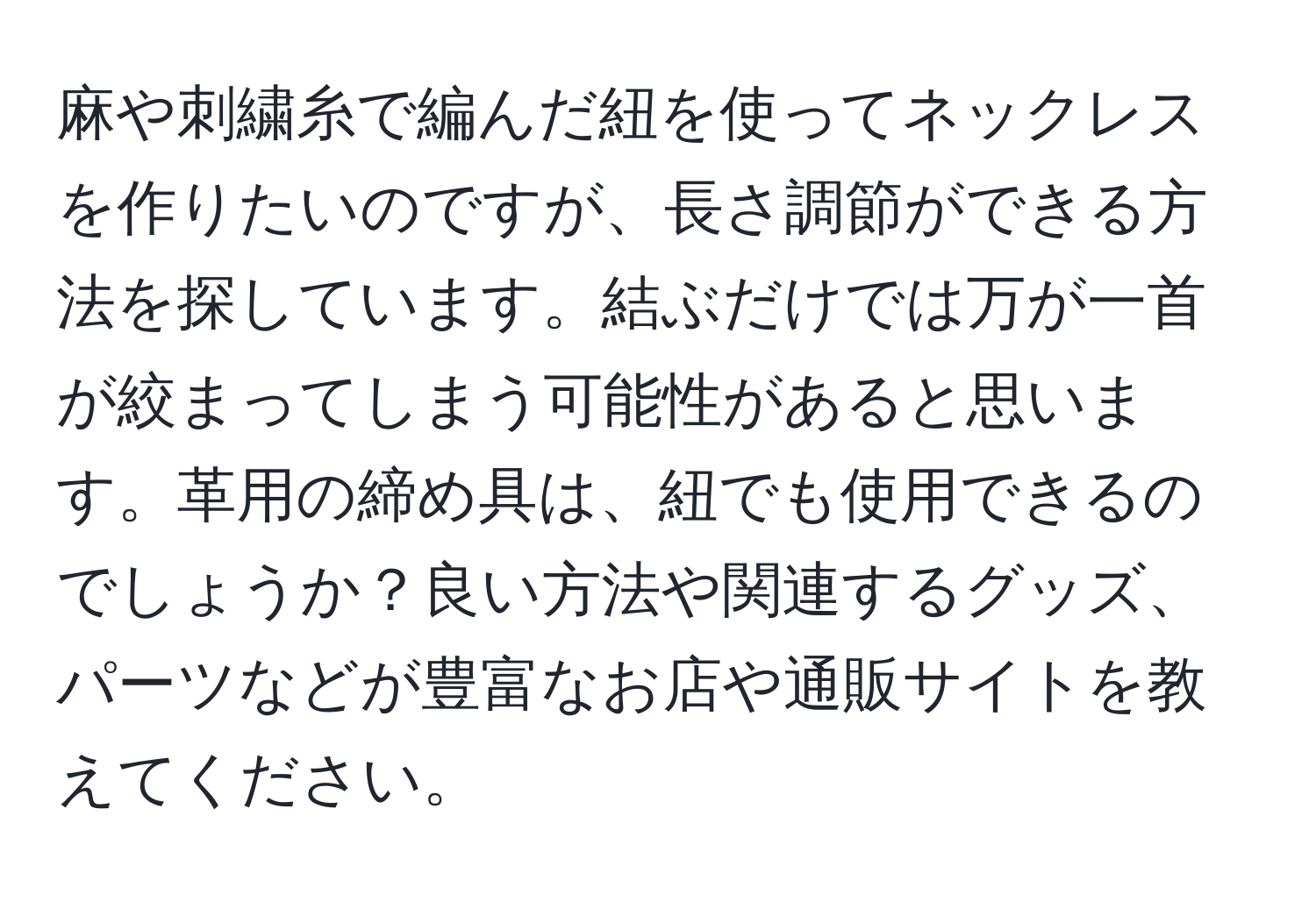 麻や刺繍糸で編んだ紐を使ってネックレスを作りたいのですが、長さ調節ができる方法を探しています。結ぶだけでは万が一首が絞まってしまう可能性があると思います。革用の締め具は、紐でも使用できるのでしょうか？良い方法や関連するグッズ、パーツなどが豊富なお店や通販サイトを教えてください。