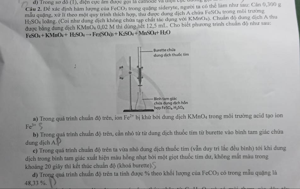 Trong sơ đồ (1), điện cực âm được gọi là cathode và điện cực đương g
Câu 2. Để xác định hàm lượng của FeCO_3 trong quặng sideryte, người ta có thể làm như sau: Cân 0,300 g
mẫu quặng, xử lí theo một quy trình thích hợp, thu được dung dịch A chứa Fe SO_4 trong môi trường
H_2SO_4 loãng. (Coi như dung dịch không chứa tạp chất tác dụng với KMnO₄). Chuẩn độ dung dịch A thu
được bằng dung dịch KMnO_40,02 2 M thì dùng hết 12,5 mL. Cho biết phương trình chuẩn độ như sau:
FeSO_4+KMnO_4+H_2SO_4to Fe_2(SO_4)_3+K_2SO_4+MnSO_4+H_2O
a) Trong quá trình chuẩn độ trên, ion Fe^(2+) bị khử bởi dung dịch KMnO4 trong môi trường acid tạo ion
Fe^3
b) Trong quá trình chuẩn độ trên, cần nhỏ từ từ dung dịch thuốc tím từ burette vào bình tam giác chứa
dung dịch A.
c) Trong quá trình chuẩn độ trên ta vừa nhỏ dung dịch thuốc tím (vẫn duy trì lắc đều bình) tới khi dung
dịch trong bình tam giác xuất hiện màu hồng nhạt bởi một giọt thuốc tím dư, không mất màu trong
khoảng 20 giây thì kết thúc chuẩn độ (khoá burette).
d) Trong quá trình chuẩn độ trên ta tính được % theo khối lượng của FeCO_3 có trong mẫu quặng là
48,33 %.