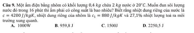 Một ẩm điện bằng nhôm có khối lượng 0,4 kg chứa 2 kg nước ở 20°C * Muốn đun sôi lượng
nước đó trong 16 phút thì ẩm phải có công suất là bao nhiêu? Biết rằng nhiệt dung riêng của nước là
c=4200J/kgK , nhiệt dung riêng của nhôm là c_1=880J/kgK và 27,1% nhiệt lượng toà ra môi
trường xung quanh.
A. 1000W B. 959,8 J C. 1500J D. 2250,5 J