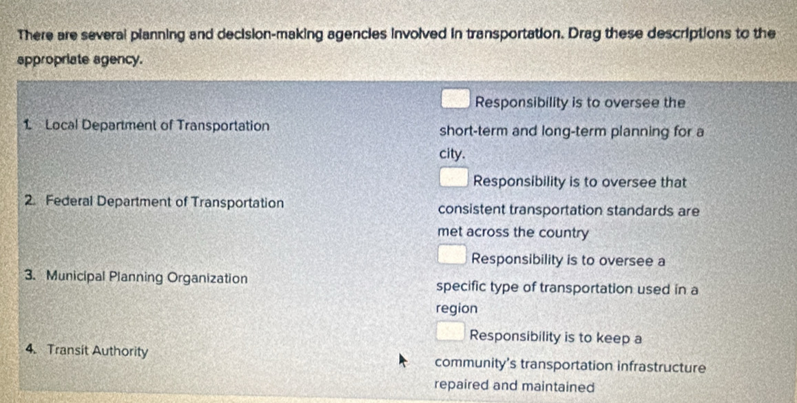 There are several planning and decision-making agencies involved in transportation. Drag these descriptions to the
appropriate agency.
Responsibility is to oversee the
1 Local Department of Transportation short-term and long-term planning for a
city.
Responsibility is to oversee that
2. Federal Department of Transportation consistent transportation standards are
met across the country
Responsibility is to oversee a
3. Municipal Planning Organization specific type of transportation used in a
region
Responsibility is to keep a
4. Transit Authority community's transportation infrastructure
repaired and maintained