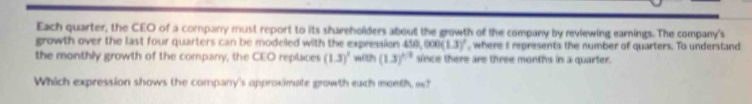 Each quarter, the CEO of a company must report to its shareholders about the growth of the company by reviewing earnings. The company's 
growth over the last four quarters can be modeled with the expression 450,000(1.3)' , where I represents the number of quarters. To understand 
the monthly growth of the company, the CEO replaces (1.3)^3 with (1.3)^4/3 since there are three months in a quarter. 
Which expression shows the company's approximate growth each month, w?