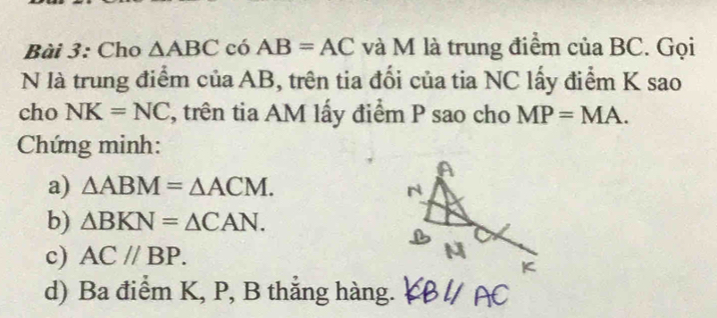 Cho △ ABC có AB=AC và M là trung điểm của BC. Gọi 
N là trung điểm của AB, trên tia đối của tia NC lấy điểm K sao 
cho NK=NC , trên tia AM lấy điểm P sao cho MP=MA. 
Chứng minh: 
a) △ ABM=△ ACM. 
b) △ BKN=△ CAN. 
c) AC//BP. 
d) Ba điểm K, P, B thẳng hàng.