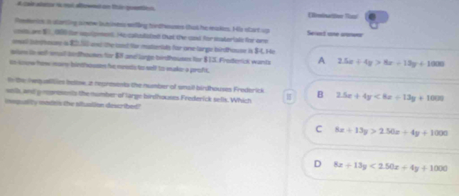 A cole altatsr i roit affizen on tir quention. EReminatitio Nam
Reederics in sterting snew buminess willing tordhwuses that he rakes. His start up Sead arte cranwar
co are 1 1,186 fhe uquipment. He caladiated that the und for materials for ore
omas) ieptouse is 80,l and the laed for mattentats for one lirge birdhouse is $4. He
aism tn sef-smal arthouses for 88 and large-birdhouses for $13. Frodenick wants A 2.5x+4y>8x+13y+1000
io loure how mare bindfouss fore meests to sell to maker a profit.
tn the Netyalities beltow, a regresents the number of small birdhouses Frederick
soil, and ampnesonts the number of large birdhouses Frederick sells. Which B 2.5x+4y<8x+13y+1000
inequality modtis the atuation described?
C 8x+13y>2.50x+4y+1000
D 8x+13y<2.50x+4y+1000